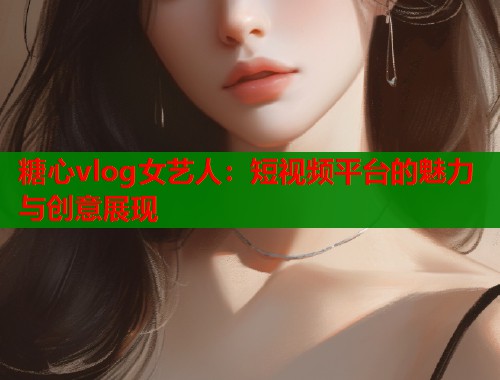 糖心vlog女艺人：短视频平台的魅力与创意展现