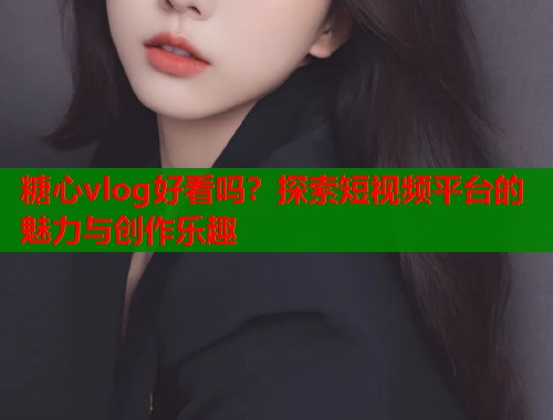 糖心vlog好看吗？探索短视频平台的魅力与创作乐趣