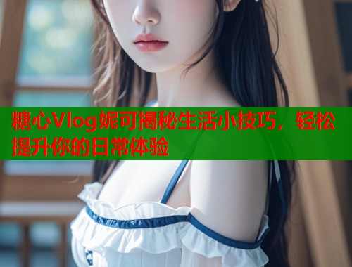 糖心Vlog妮可揭秘生活小技巧，轻松提升你的日常体验