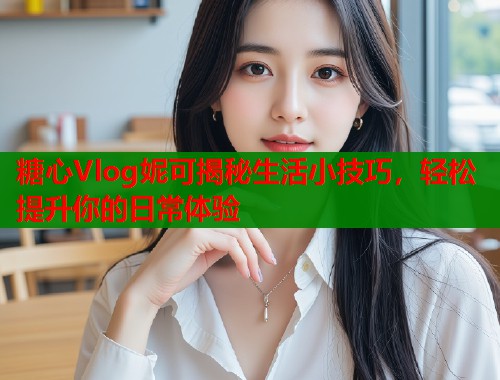 糖心Vlog妮可揭秘生活小技巧，轻松提升你的日常体验