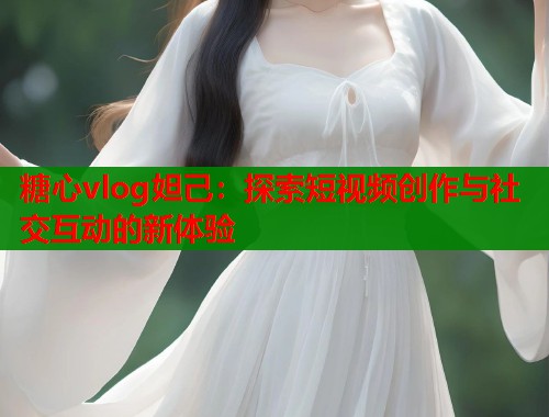 糖心vlog妲己：探索短视频创作与社交互动的新体验