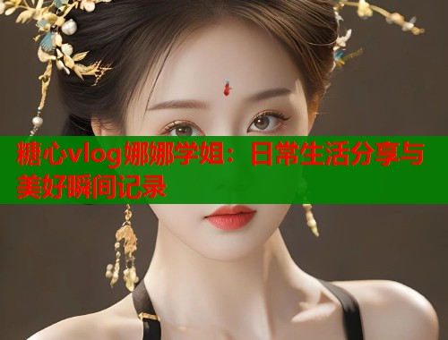 糖心vlog娜娜学姐：日常生活分享与美好瞬间记录