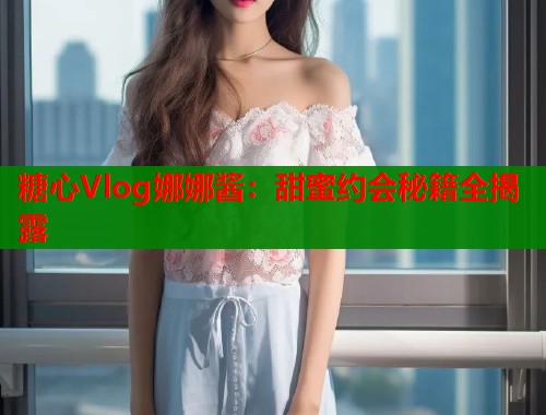 糖心Vlog娜娜酱：甜蜜约会秘籍全揭露