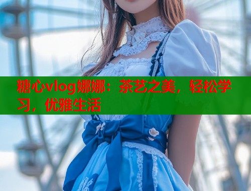 糖心vlog娜娜：茶艺之美，轻松学习，优雅生活