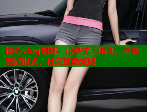 糖心vlog娜娜：记录生活瞬间，分享美好时光，社交互动无限