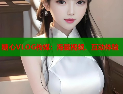 糖心VLOG传媒：海量视频、互动体验