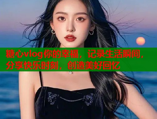 糖心vlog你的幸福，记录生活瞬间，分享快乐时刻，创造美好回忆