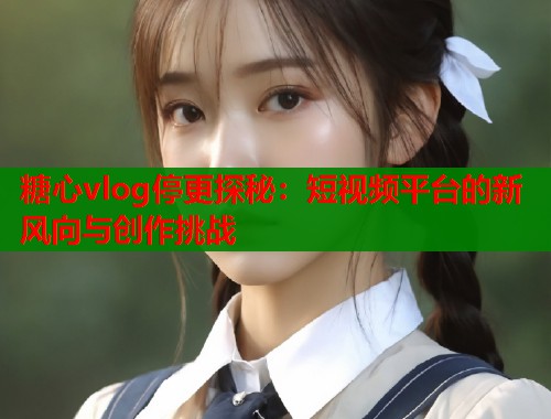 糖心vlog停更探秘：短视频平台的新风向与创作挑战
