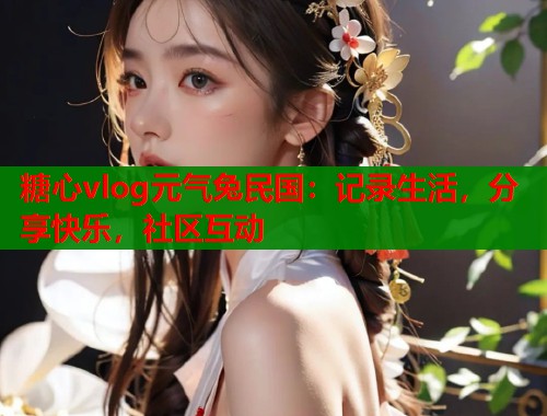 糖心vlog元气兔民国：记录生活，分享快乐，社区互动