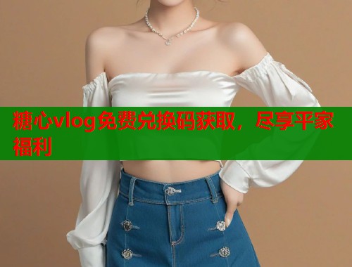 糖心vlog免费兑换码获取，尽享平家福利