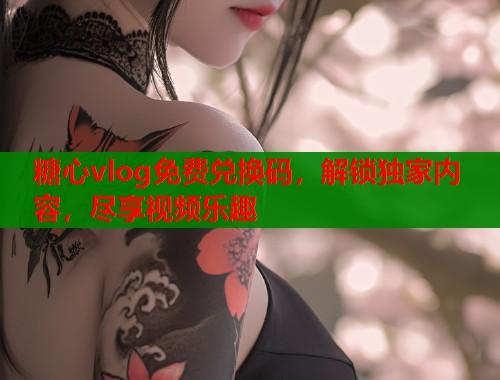 糖心vlog免费兑换码，解锁独家内容，尽享视频乐趣