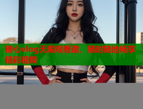 糖心vlog无限观看邀，随时随地畅享精彩视频