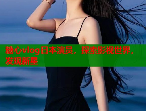糖心vlog日本演员，探索影视世界，发现新星