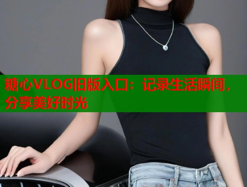 糖心VLOG旧版入口：记录生活瞬间，分享美好时光