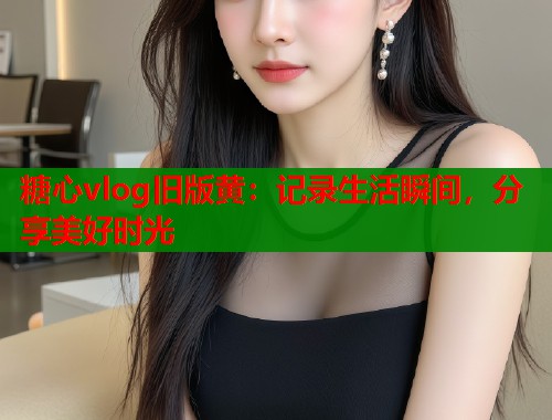 糖心vlog旧版黄：记录生活瞬间，分享美好时光
