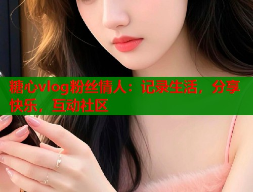糖心vlog粉丝情人：记录生活，分享快乐，互动社区