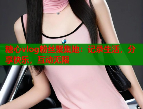 糖心vlog粉丝聚集地：记录生活，分享快乐，互动无限
