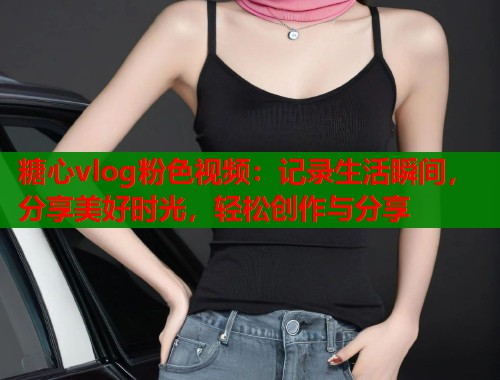 糖心vlog粉色视频：记录生活瞬间，分享美好时光，轻松创作与分享