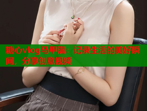 糖心vlog马甲满：记录生活的美好瞬间，分享创意视频