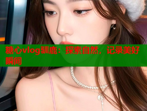 糖心vlog驯鹿：探索自然，记录美好瞬间