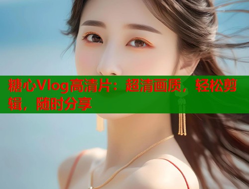 糖心Vlog高清片：超清画质，轻松剪辑，随时分享