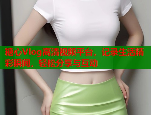 糖心Vlog高清视频平台，记录生活精彩瞬间，轻松分享与互动