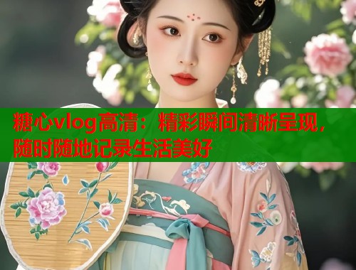糖心vlog高清：精彩瞬间清晰呈现，随时随地记录生活美好