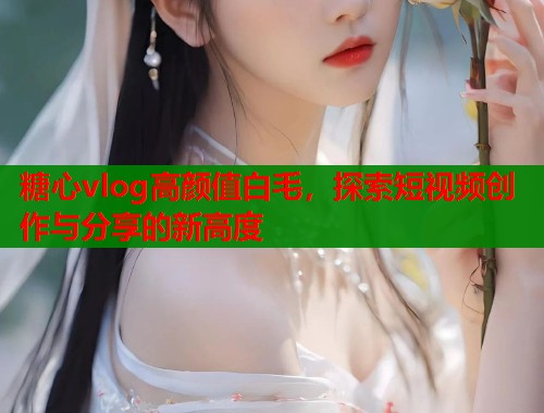 糖心vlog高颜值白毛，探索短视频创作与分享的新高度
