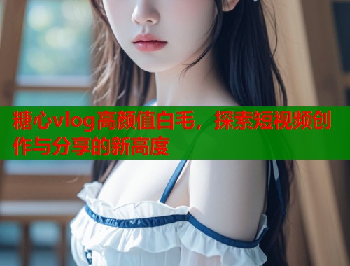 糖心vlog高颜值白毛，探索短视频创作与分享的新高度