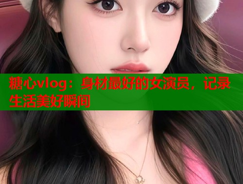 糖心vlog：身材最好的女演员，记录生活美好瞬间
