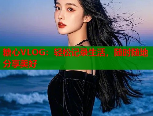 糖心VLOG：轻松记录生活，随时随地分享美好