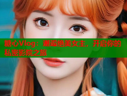 糖心Vlog：邂逅绝美女主，开启你的私密影院之旅