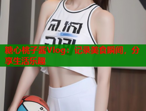 糖心桃子酱Vlog：记录美食瞬间，分享生活乐趣