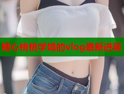 糖心桃桃学姐的vlog最新进展