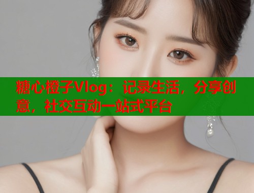 糖心橙子Vlog：记录生活，分享创意，社交互动一站式平台
