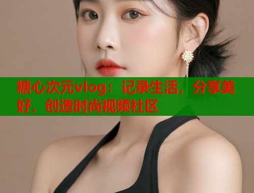 糖心次元vlog：记录生活，分享美好，创造时尚视频社区