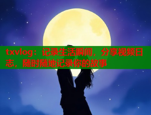 txvlog：记录生活瞬间，分享视频日志，随时随地记录你的故事