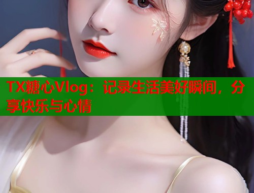 TX糖心Vlog：记录生活美好瞬间，分享快乐与心情