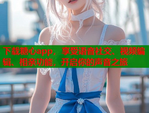 下载糖心app，享受语音社交、视频编辑、相亲功能，开启你的声音之旅