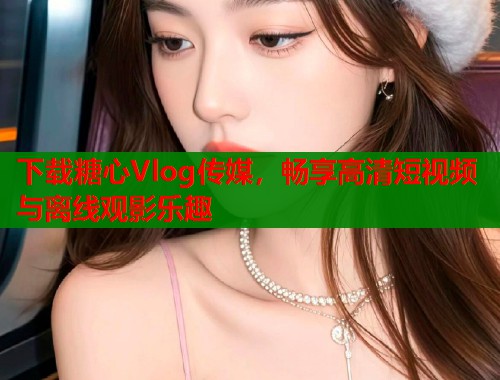 下载糖心Vlog传媒，畅享高清短视频与离线观影乐趣