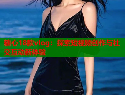 糖心18款vlog：探索短视频创作与社交互动新体验