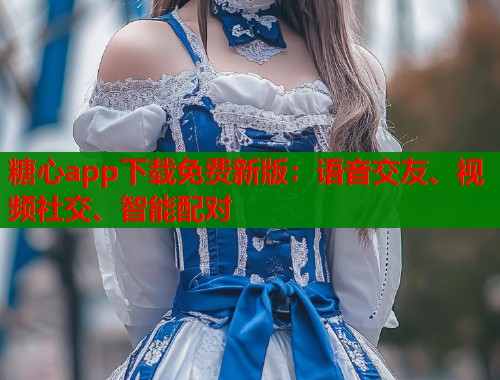 糖心app下载免费新版：语音交友、视频社交、智能配对