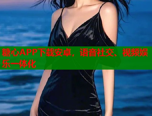 糖心APP下载安卓，语音社交、视频娱乐一体化