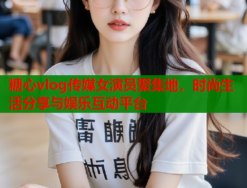 糖心vlog传媒女演员聚集地，时尚生活分享与娱乐互动平台