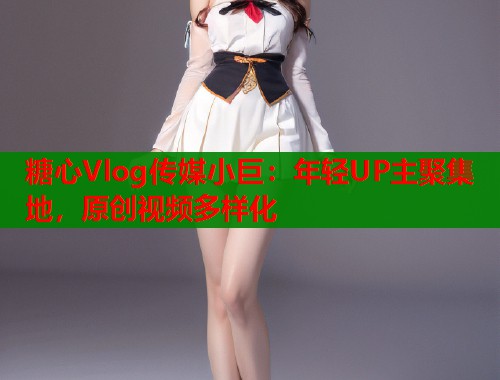 糖心Vlog传媒小巨：年轻UP主聚集地，原创视频多样化