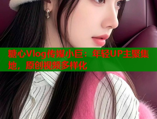 糖心Vlog传媒小巨：年轻UP主聚集地，原创视频多样化
