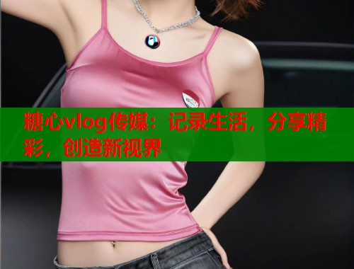 糖心vlog传媒：记录生活，分享精彩，创造新视界