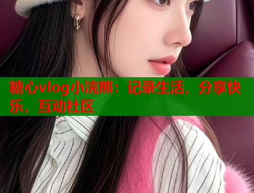 糖心vlog小浣熊：记录生活，分享快乐，互动社区