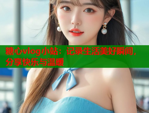 糖心vlog小站：记录生活美好瞬间，分享快乐与温暖
