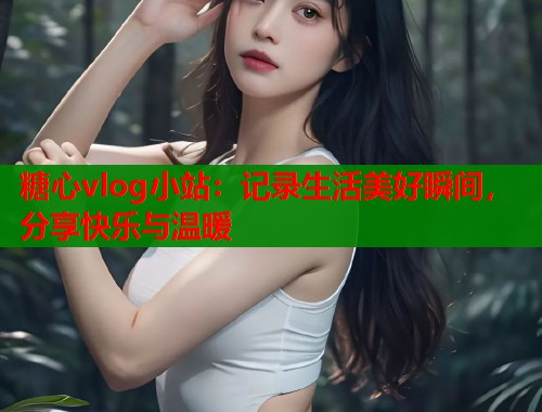 糖心vlog小站：记录生活美好瞬间，分享快乐与温暖